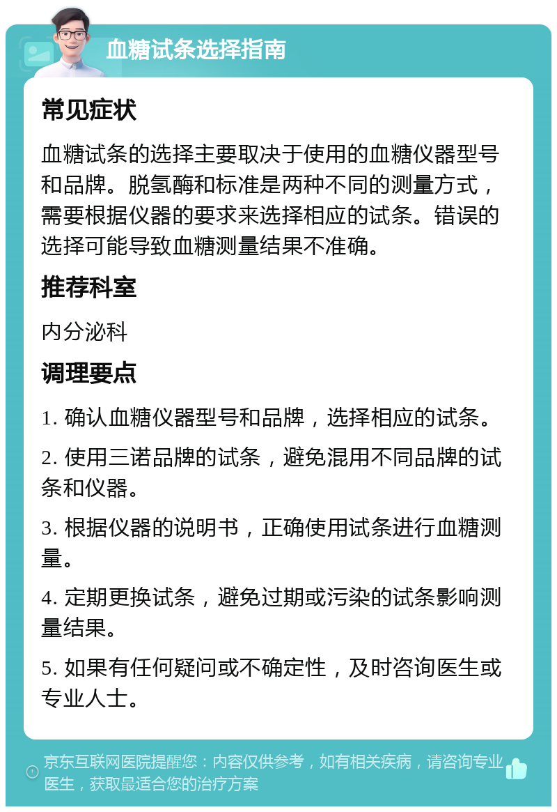 血糖试条选择指南 常见症状 血糖试条的选择主要取决于使用的血糖仪器型号和品牌。脱氢酶和标准是两种不同的测量方式，需要根据仪器的要求来选择相应的试条。错误的选择可能导致血糖测量结果不准确。 推荐科室 内分泌科 调理要点 1. 确认血糖仪器型号和品牌，选择相应的试条。 2. 使用三诺品牌的试条，避免混用不同品牌的试条和仪器。 3. 根据仪器的说明书，正确使用试条进行血糖测量。 4. 定期更换试条，避免过期或污染的试条影响测量结果。 5. 如果有任何疑问或不确定性，及时咨询医生或专业人士。