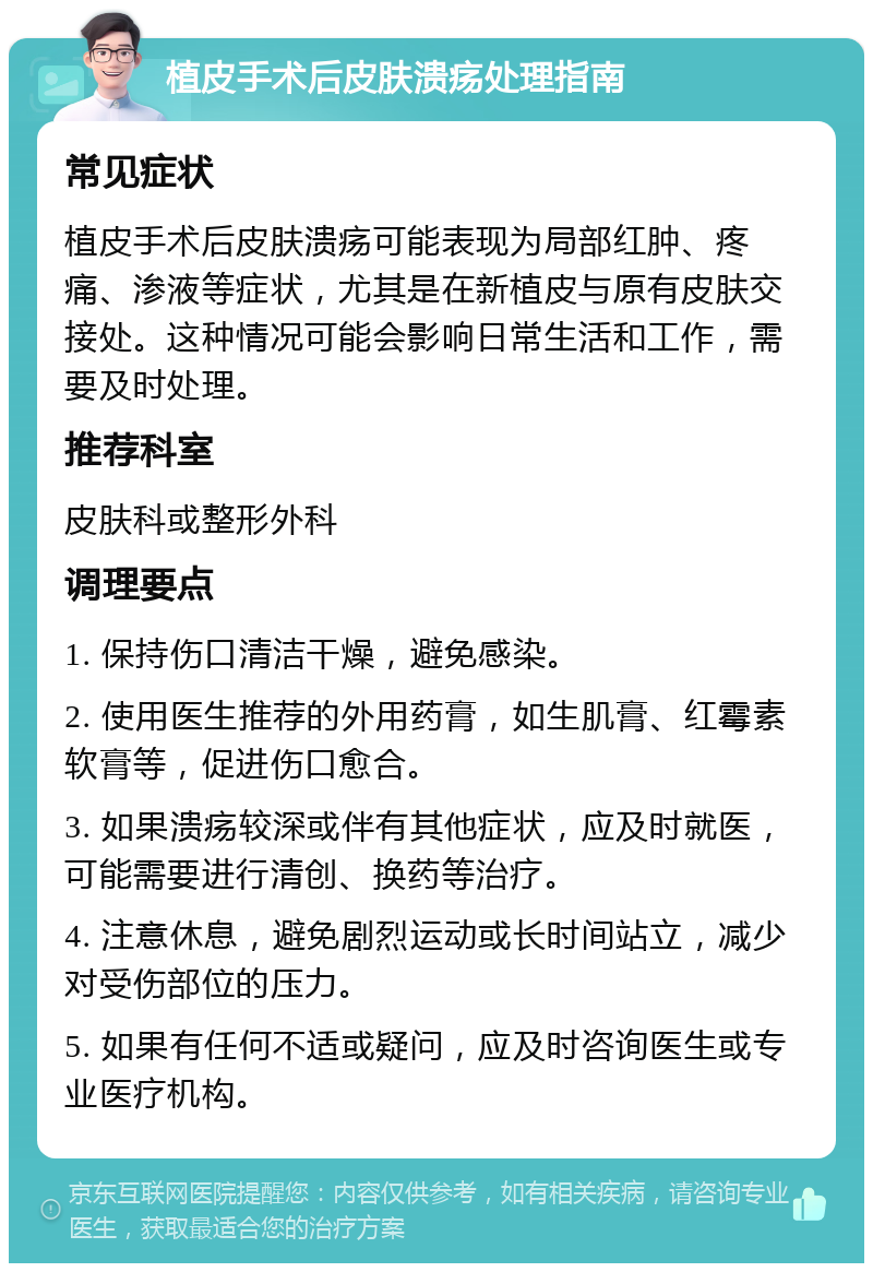 植皮手术后皮肤溃疡处理指南 常见症状 植皮手术后皮肤溃疡可能表现为局部红肿、疼痛、渗液等症状，尤其是在新植皮与原有皮肤交接处。这种情况可能会影响日常生活和工作，需要及时处理。 推荐科室 皮肤科或整形外科 调理要点 1. 保持伤口清洁干燥，避免感染。 2. 使用医生推荐的外用药膏，如生肌膏、红霉素软膏等，促进伤口愈合。 3. 如果溃疡较深或伴有其他症状，应及时就医，可能需要进行清创、换药等治疗。 4. 注意休息，避免剧烈运动或长时间站立，减少对受伤部位的压力。 5. 如果有任何不适或疑问，应及时咨询医生或专业医疗机构。