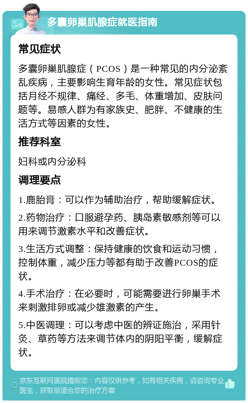 多囊卵巢肌腺症就医指南 常见症状 多囊卵巢肌腺症（PCOS）是一种常见的内分泌紊乱疾病，主要影响生育年龄的女性。常见症状包括月经不规律、痛经、多毛、体重增加、皮肤问题等。易感人群为有家族史、肥胖、不健康的生活方式等因素的女性。 推荐科室 妇科或内分泌科 调理要点 1.鹿胎膏：可以作为辅助治疗，帮助缓解症状。 2.药物治疗：口服避孕药、胰岛素敏感剂等可以用来调节激素水平和改善症状。 3.生活方式调整：保持健康的饮食和运动习惯，控制体重，减少压力等都有助于改善PCOS的症状。 4.手术治疗：在必要时，可能需要进行卵巢手术来刺激排卵或减少雄激素的产生。 5.中医调理：可以考虑中医的辨证施治，采用针灸、草药等方法来调节体内的阴阳平衡，缓解症状。