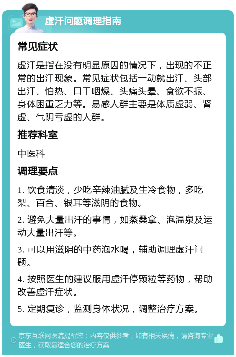 虚汗问题调理指南 常见症状 虚汗是指在没有明显原因的情况下，出现的不正常的出汗现象。常见症状包括一动就出汗、头部出汗、怕热、口干咽燥、头痛头晕、食欲不振、身体困重乏力等。易感人群主要是体质虚弱、肾虚、气阴亏虚的人群。 推荐科室 中医科 调理要点 1. 饮食清淡，少吃辛辣油腻及生冷食物，多吃梨、百合、银耳等滋阴的食物。 2. 避免大量出汗的事情，如蒸桑拿、泡温泉及运动大量出汗等。 3. 可以用滋阴的中药泡水喝，辅助调理虚汗问题。 4. 按照医生的建议服用虚汗停颗粒等药物，帮助改善虚汗症状。 5. 定期复诊，监测身体状况，调整治疗方案。