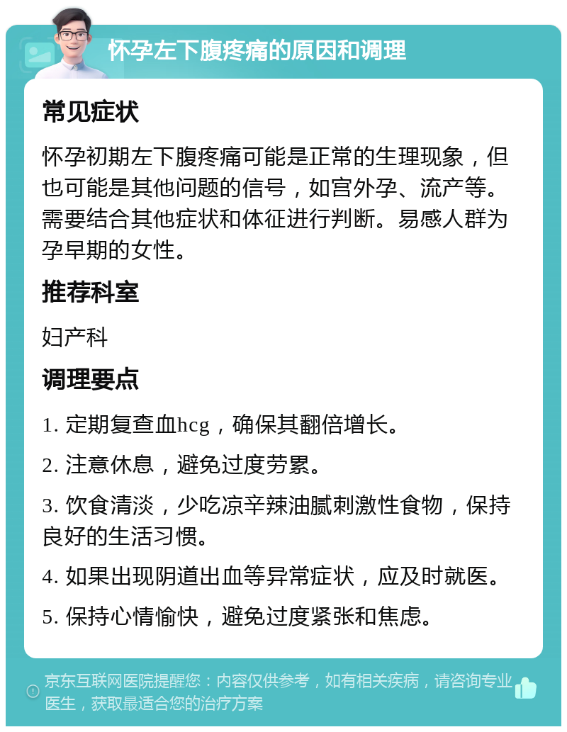 怀孕左下腹疼痛的原因和调理 常见症状 怀孕初期左下腹疼痛可能是正常的生理现象，但也可能是其他问题的信号，如宫外孕、流产等。需要结合其他症状和体征进行判断。易感人群为孕早期的女性。 推荐科室 妇产科 调理要点 1. 定期复查血hcg，确保其翻倍增长。 2. 注意休息，避免过度劳累。 3. 饮食清淡，少吃凉辛辣油腻刺激性食物，保持良好的生活习惯。 4. 如果出现阴道出血等异常症状，应及时就医。 5. 保持心情愉快，避免过度紧张和焦虑。