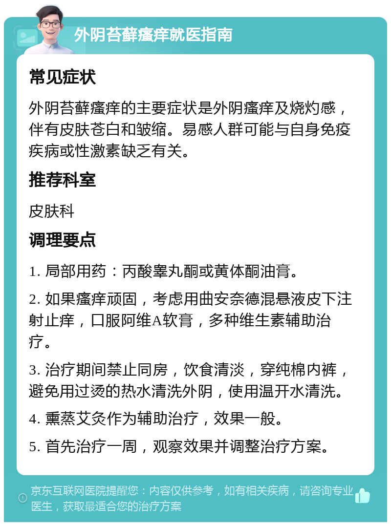 外阴苔藓瘙痒就医指南 常见症状 外阴苔藓瘙痒的主要症状是外阴瘙痒及烧灼感，伴有皮肤苍白和皱缩。易感人群可能与自身免疫疾病或性激素缺乏有关。 推荐科室 皮肤科 调理要点 1. 局部用药：丙酸睾丸酮或黄体酮油膏。 2. 如果瘙痒顽固，考虑用曲安奈德混悬液皮下注射止痒，口服阿维A软膏，多种维生素辅助治疗。 3. 治疗期间禁止同房，饮食清淡，穿纯棉内裤，避免用过烫的热水清洗外阴，使用温开水清洗。 4. 熏蒸艾灸作为辅助治疗，效果一般。 5. 首先治疗一周，观察效果并调整治疗方案。