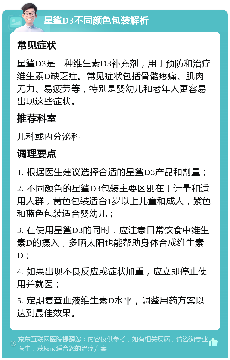 星鲨D3不同颜色包装解析 常见症状 星鲨D3是一种维生素D3补充剂，用于预防和治疗维生素D缺乏症。常见症状包括骨骼疼痛、肌肉无力、易疲劳等，特别是婴幼儿和老年人更容易出现这些症状。 推荐科室 儿科或内分泌科 调理要点 1. 根据医生建议选择合适的星鲨D3产品和剂量； 2. 不同颜色的星鲨D3包装主要区别在于计量和适用人群，黄色包装适合1岁以上儿童和成人，紫色和蓝色包装适合婴幼儿； 3. 在使用星鲨D3的同时，应注意日常饮食中维生素D的摄入，多晒太阳也能帮助身体合成维生素D； 4. 如果出现不良反应或症状加重，应立即停止使用并就医； 5. 定期复查血液维生素D水平，调整用药方案以达到最佳效果。