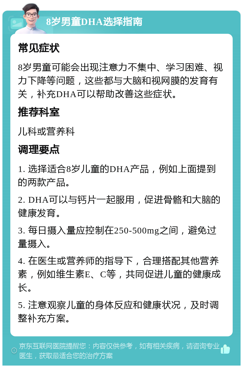 8岁男童DHA选择指南 常见症状 8岁男童可能会出现注意力不集中、学习困难、视力下降等问题，这些都与大脑和视网膜的发育有关，补充DHA可以帮助改善这些症状。 推荐科室 儿科或营养科 调理要点 1. 选择适合8岁儿童的DHA产品，例如上面提到的两款产品。 2. DHA可以与钙片一起服用，促进骨骼和大脑的健康发育。 3. 每日摄入量应控制在250-500mg之间，避免过量摄入。 4. 在医生或营养师的指导下，合理搭配其他营养素，例如维生素E、C等，共同促进儿童的健康成长。 5. 注意观察儿童的身体反应和健康状况，及时调整补充方案。