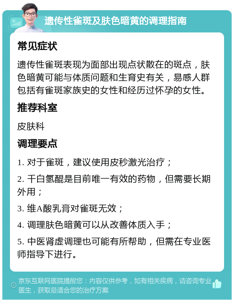 遗传性雀斑及肤色暗黄的调理指南 常见症状 遗传性雀斑表现为面部出现点状散在的斑点，肤色暗黄可能与体质问题和生育史有关，易感人群包括有雀斑家族史的女性和经历过怀孕的女性。 推荐科室 皮肤科 调理要点 1. 对于雀斑，建议使用皮秒激光治疗； 2. 千白氢醌是目前唯一有效的药物，但需要长期外用； 3. 维A酸乳膏对雀斑无效； 4. 调理肤色暗黄可以从改善体质入手； 5. 中医肾虚调理也可能有所帮助，但需在专业医师指导下进行。