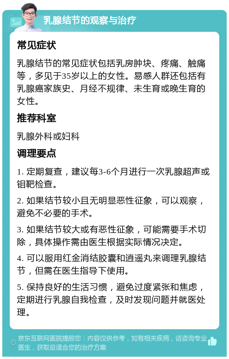 乳腺结节的观察与治疗 常见症状 乳腺结节的常见症状包括乳房肿块、疼痛、触痛等，多见于35岁以上的女性。易感人群还包括有乳腺癌家族史、月经不规律、未生育或晚生育的女性。 推荐科室 乳腺外科或妇科 调理要点 1. 定期复查，建议每3-6个月进行一次乳腺超声或钼靶检查。 2. 如果结节较小且无明显恶性征象，可以观察，避免不必要的手术。 3. 如果结节较大或有恶性征象，可能需要手术切除，具体操作需由医生根据实际情况决定。 4. 可以服用红金消结胶囊和逍遥丸来调理乳腺结节，但需在医生指导下使用。 5. 保持良好的生活习惯，避免过度紧张和焦虑，定期进行乳腺自我检查，及时发现问题并就医处理。