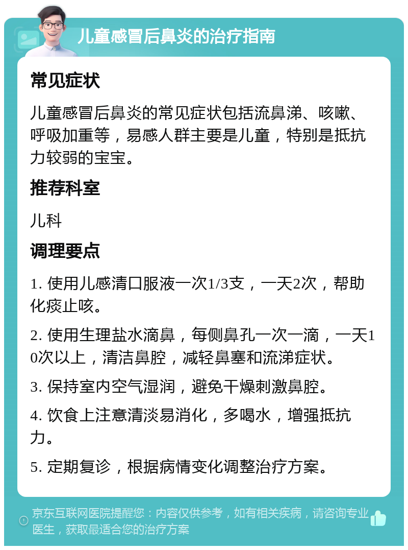 儿童感冒后鼻炎的治疗指南 常见症状 儿童感冒后鼻炎的常见症状包括流鼻涕、咳嗽、呼吸加重等，易感人群主要是儿童，特别是抵抗力较弱的宝宝。 推荐科室 儿科 调理要点 1. 使用儿感清口服液一次1/3支，一天2次，帮助化痰止咳。 2. 使用生理盐水滴鼻，每侧鼻孔一次一滴，一天10次以上，清洁鼻腔，减轻鼻塞和流涕症状。 3. 保持室内空气湿润，避免干燥刺激鼻腔。 4. 饮食上注意清淡易消化，多喝水，增强抵抗力。 5. 定期复诊，根据病情变化调整治疗方案。