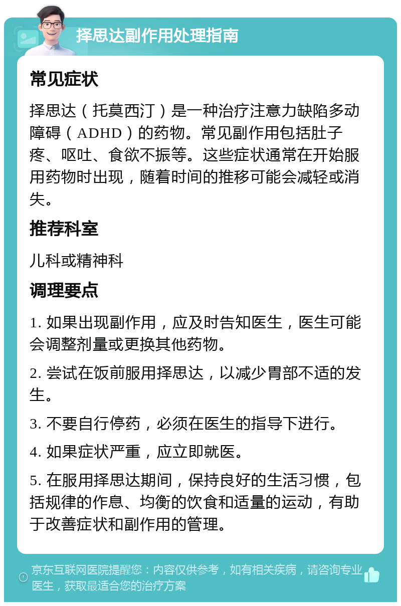 择思达副作用处理指南 常见症状 择思达（托莫西汀）是一种治疗注意力缺陷多动障碍（ADHD）的药物。常见副作用包括肚子疼、呕吐、食欲不振等。这些症状通常在开始服用药物时出现，随着时间的推移可能会减轻或消失。 推荐科室 儿科或精神科 调理要点 1. 如果出现副作用，应及时告知医生，医生可能会调整剂量或更换其他药物。 2. 尝试在饭前服用择思达，以减少胃部不适的发生。 3. 不要自行停药，必须在医生的指导下进行。 4. 如果症状严重，应立即就医。 5. 在服用择思达期间，保持良好的生活习惯，包括规律的作息、均衡的饮食和适量的运动，有助于改善症状和副作用的管理。