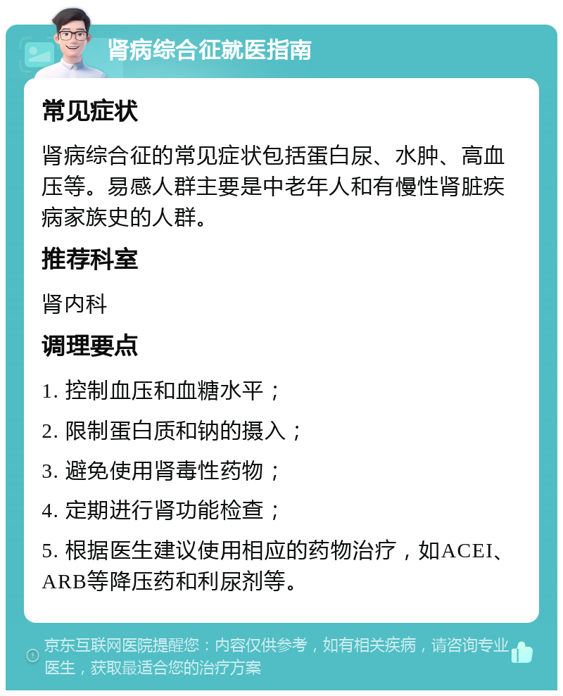 肾病综合征就医指南 常见症状 肾病综合征的常见症状包括蛋白尿、水肿、高血压等。易感人群主要是中老年人和有慢性肾脏疾病家族史的人群。 推荐科室 肾内科 调理要点 1. 控制血压和血糖水平； 2. 限制蛋白质和钠的摄入； 3. 避免使用肾毒性药物； 4. 定期进行肾功能检查； 5. 根据医生建议使用相应的药物治疗，如ACEI、ARB等降压药和利尿剂等。