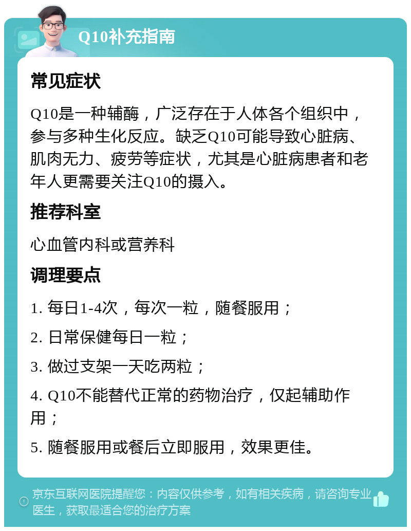 Q10补充指南 常见症状 Q10是一种辅酶，广泛存在于人体各个组织中，参与多种生化反应。缺乏Q10可能导致心脏病、肌肉无力、疲劳等症状，尤其是心脏病患者和老年人更需要关注Q10的摄入。 推荐科室 心血管内科或营养科 调理要点 1. 每日1-4次，每次一粒，随餐服用； 2. 日常保健每日一粒； 3. 做过支架一天吃两粒； 4. Q10不能替代正常的药物治疗，仅起辅助作用； 5. 随餐服用或餐后立即服用，效果更佳。