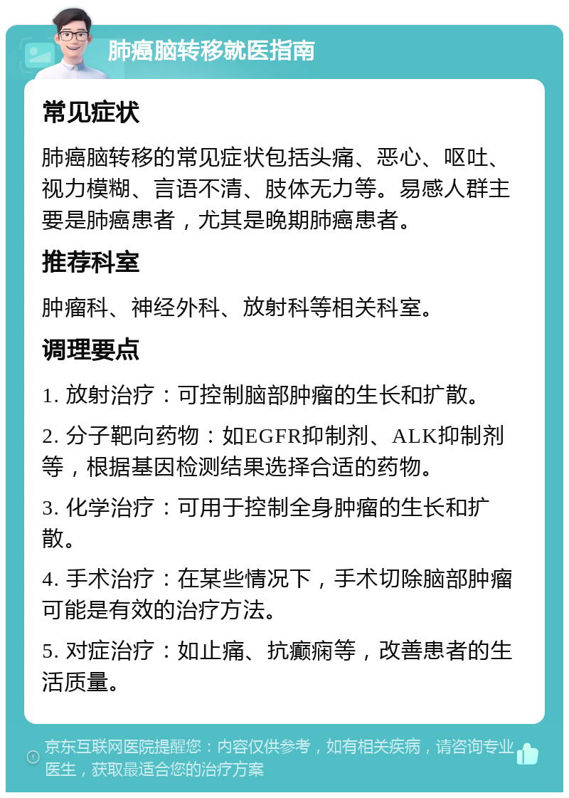 肺癌脑转移就医指南 常见症状 肺癌脑转移的常见症状包括头痛、恶心、呕吐、视力模糊、言语不清、肢体无力等。易感人群主要是肺癌患者，尤其是晚期肺癌患者。 推荐科室 肿瘤科、神经外科、放射科等相关科室。 调理要点 1. 放射治疗：可控制脑部肿瘤的生长和扩散。 2. 分子靶向药物：如EGFR抑制剂、ALK抑制剂等，根据基因检测结果选择合适的药物。 3. 化学治疗：可用于控制全身肿瘤的生长和扩散。 4. 手术治疗：在某些情况下，手术切除脑部肿瘤可能是有效的治疗方法。 5. 对症治疗：如止痛、抗癫痫等，改善患者的生活质量。