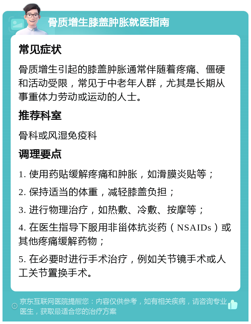 骨质增生膝盖肿胀就医指南 常见症状 骨质增生引起的膝盖肿胀通常伴随着疼痛、僵硬和活动受限，常见于中老年人群，尤其是长期从事重体力劳动或运动的人士。 推荐科室 骨科或风湿免疫科 调理要点 1. 使用药贴缓解疼痛和肿胀，如滑膜炎贴等； 2. 保持适当的体重，减轻膝盖负担； 3. 进行物理治疗，如热敷、冷敷、按摩等； 4. 在医生指导下服用非甾体抗炎药（NSAIDs）或其他疼痛缓解药物； 5. 在必要时进行手术治疗，例如关节镜手术或人工关节置换手术。