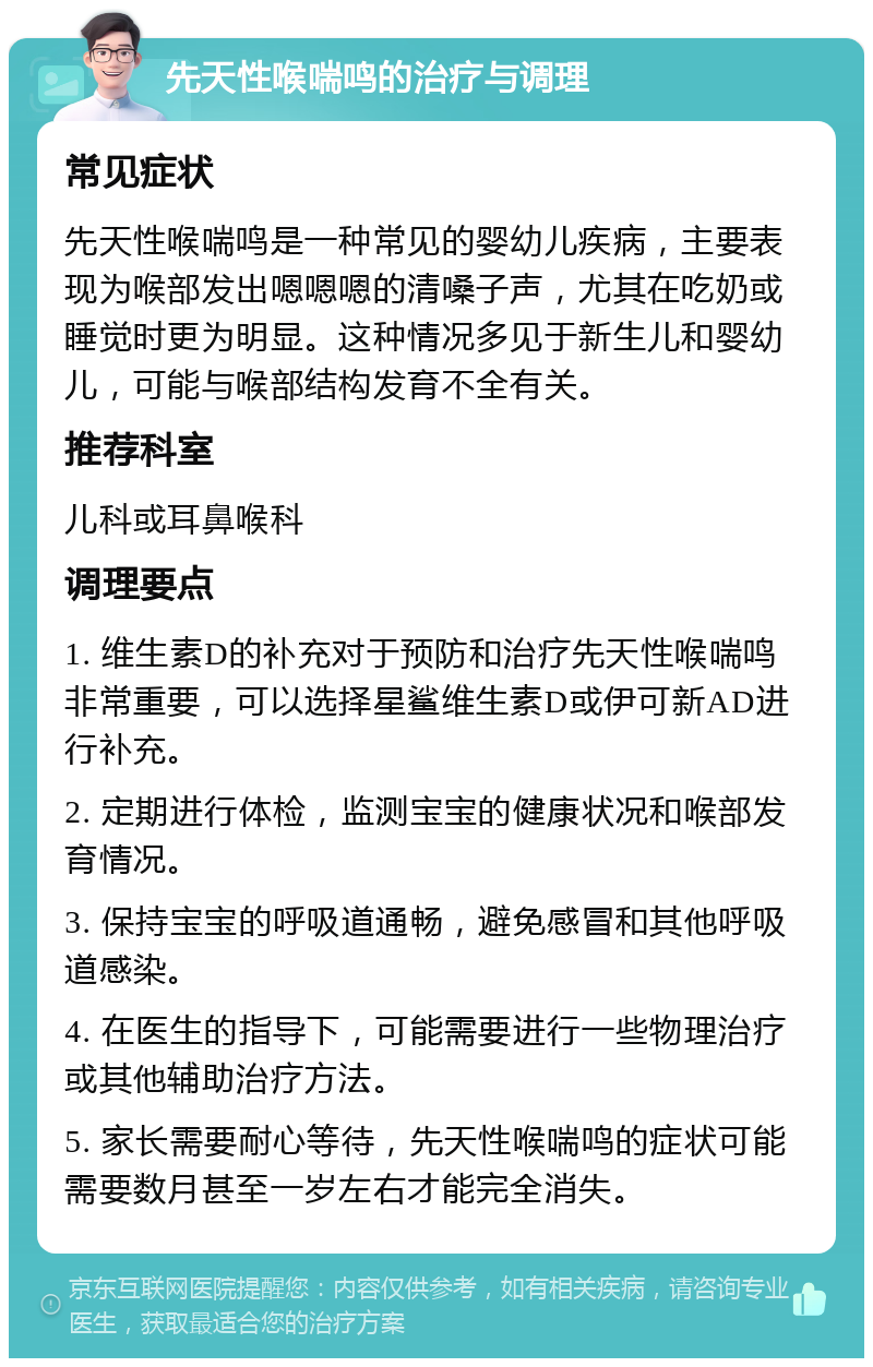 先天性喉喘鸣的治疗与调理 常见症状 先天性喉喘鸣是一种常见的婴幼儿疾病，主要表现为喉部发出嗯嗯嗯的清嗓子声，尤其在吃奶或睡觉时更为明显。这种情况多见于新生儿和婴幼儿，可能与喉部结构发育不全有关。 推荐科室 儿科或耳鼻喉科 调理要点 1. 维生素D的补充对于预防和治疗先天性喉喘鸣非常重要，可以选择星鲨维生素D或伊可新AD进行补充。 2. 定期进行体检，监测宝宝的健康状况和喉部发育情况。 3. 保持宝宝的呼吸道通畅，避免感冒和其他呼吸道感染。 4. 在医生的指导下，可能需要进行一些物理治疗或其他辅助治疗方法。 5. 家长需要耐心等待，先天性喉喘鸣的症状可能需要数月甚至一岁左右才能完全消失。