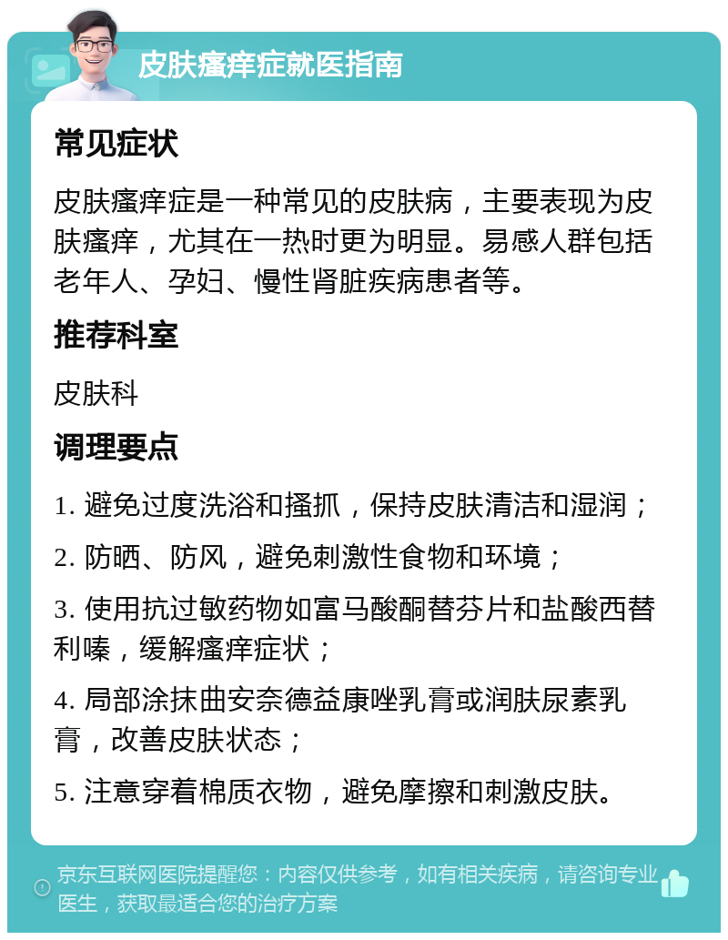 皮肤瘙痒症就医指南 常见症状 皮肤瘙痒症是一种常见的皮肤病，主要表现为皮肤瘙痒，尤其在一热时更为明显。易感人群包括老年人、孕妇、慢性肾脏疾病患者等。 推荐科室 皮肤科 调理要点 1. 避免过度洗浴和搔抓，保持皮肤清洁和湿润； 2. 防晒、防风，避免刺激性食物和环境； 3. 使用抗过敏药物如富马酸酮替芬片和盐酸西替利嗪，缓解瘙痒症状； 4. 局部涂抹曲安奈德益康唑乳膏或润肤尿素乳膏，改善皮肤状态； 5. 注意穿着棉质衣物，避免摩擦和刺激皮肤。