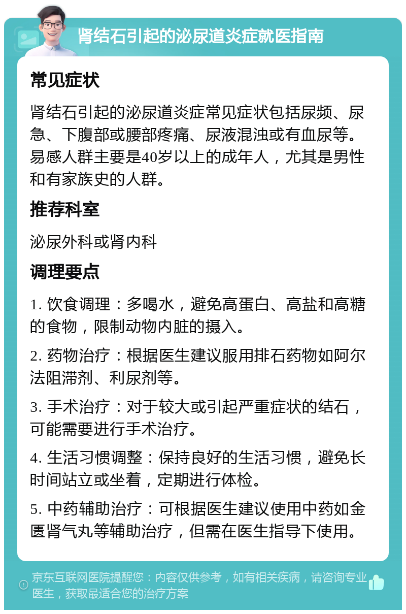 肾结石引起的泌尿道炎症就医指南 常见症状 肾结石引起的泌尿道炎症常见症状包括尿频、尿急、下腹部或腰部疼痛、尿液混浊或有血尿等。易感人群主要是40岁以上的成年人，尤其是男性和有家族史的人群。 推荐科室 泌尿外科或肾内科 调理要点 1. 饮食调理：多喝水，避免高蛋白、高盐和高糖的食物，限制动物内脏的摄入。 2. 药物治疗：根据医生建议服用排石药物如阿尔法阻滞剂、利尿剂等。 3. 手术治疗：对于较大或引起严重症状的结石，可能需要进行手术治疗。 4. 生活习惯调整：保持良好的生活习惯，避免长时间站立或坐着，定期进行体检。 5. 中药辅助治疗：可根据医生建议使用中药如金匮肾气丸等辅助治疗，但需在医生指导下使用。