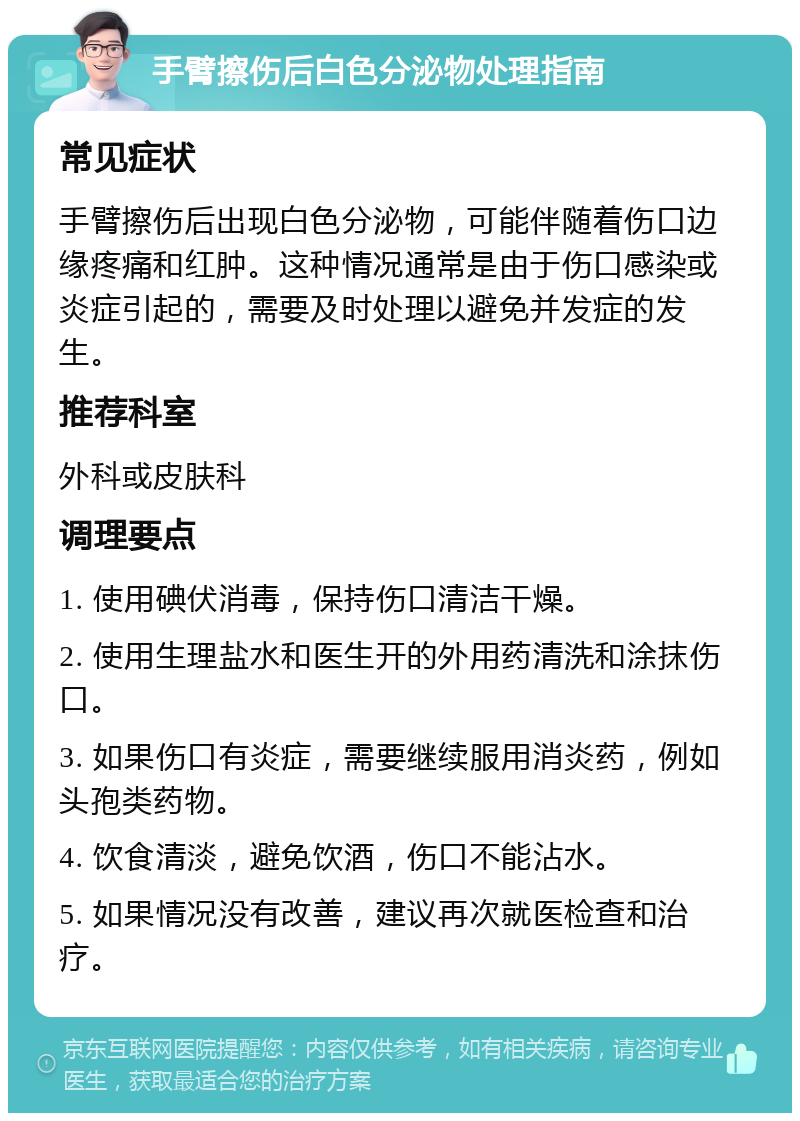 手臂擦伤后白色分泌物处理指南 常见症状 手臂擦伤后出现白色分泌物，可能伴随着伤口边缘疼痛和红肿。这种情况通常是由于伤口感染或炎症引起的，需要及时处理以避免并发症的发生。 推荐科室 外科或皮肤科 调理要点 1. 使用碘伏消毒，保持伤口清洁干燥。 2. 使用生理盐水和医生开的外用药清洗和涂抹伤口。 3. 如果伤口有炎症，需要继续服用消炎药，例如头孢类药物。 4. 饮食清淡，避免饮酒，伤口不能沾水。 5. 如果情况没有改善，建议再次就医检查和治疗。