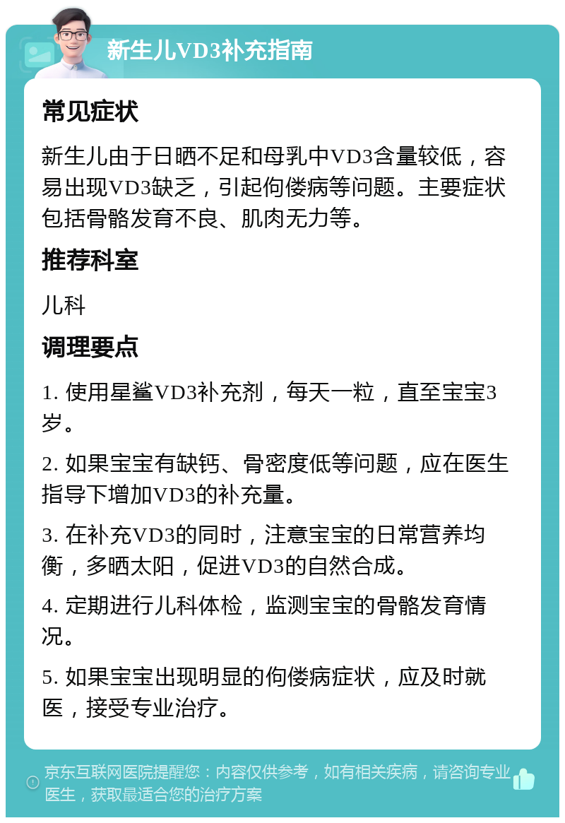 新生儿VD3补充指南 常见症状 新生儿由于日晒不足和母乳中VD3含量较低，容易出现VD3缺乏，引起佝偻病等问题。主要症状包括骨骼发育不良、肌肉无力等。 推荐科室 儿科 调理要点 1. 使用星鲨VD3补充剂，每天一粒，直至宝宝3岁。 2. 如果宝宝有缺钙、骨密度低等问题，应在医生指导下增加VD3的补充量。 3. 在补充VD3的同时，注意宝宝的日常营养均衡，多晒太阳，促进VD3的自然合成。 4. 定期进行儿科体检，监测宝宝的骨骼发育情况。 5. 如果宝宝出现明显的佝偻病症状，应及时就医，接受专业治疗。