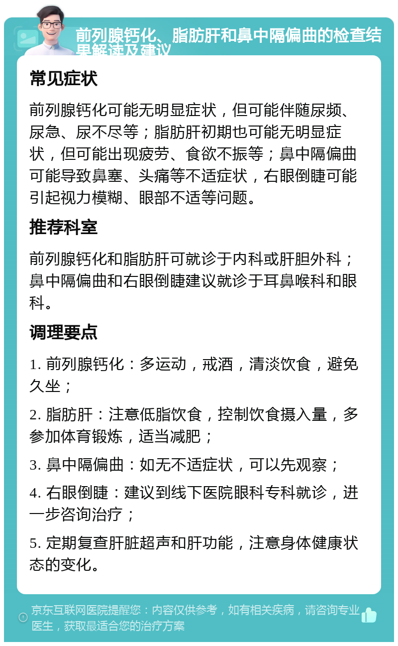 前列腺钙化、脂肪肝和鼻中隔偏曲的检查结果解读及建议 常见症状 前列腺钙化可能无明显症状，但可能伴随尿频、尿急、尿不尽等；脂肪肝初期也可能无明显症状，但可能出现疲劳、食欲不振等；鼻中隔偏曲可能导致鼻塞、头痛等不适症状，右眼倒睫可能引起视力模糊、眼部不适等问题。 推荐科室 前列腺钙化和脂肪肝可就诊于内科或肝胆外科；鼻中隔偏曲和右眼倒睫建议就诊于耳鼻喉科和眼科。 调理要点 1. 前列腺钙化：多运动，戒酒，清淡饮食，避免久坐； 2. 脂肪肝：注意低脂饮食，控制饮食摄入量，多参加体育锻炼，适当减肥； 3. 鼻中隔偏曲：如无不适症状，可以先观察； 4. 右眼倒睫：建议到线下医院眼科专科就诊，进一步咨询治疗； 5. 定期复查肝脏超声和肝功能，注意身体健康状态的变化。