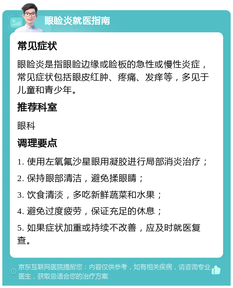 眼睑炎就医指南 常见症状 眼睑炎是指眼睑边缘或睑板的急性或慢性炎症，常见症状包括眼皮红肿、疼痛、发痒等，多见于儿童和青少年。 推荐科室 眼科 调理要点 1. 使用左氧氟沙星眼用凝胶进行局部消炎治疗； 2. 保持眼部清洁，避免揉眼睛； 3. 饮食清淡，多吃新鲜蔬菜和水果； 4. 避免过度疲劳，保证充足的休息； 5. 如果症状加重或持续不改善，应及时就医复查。