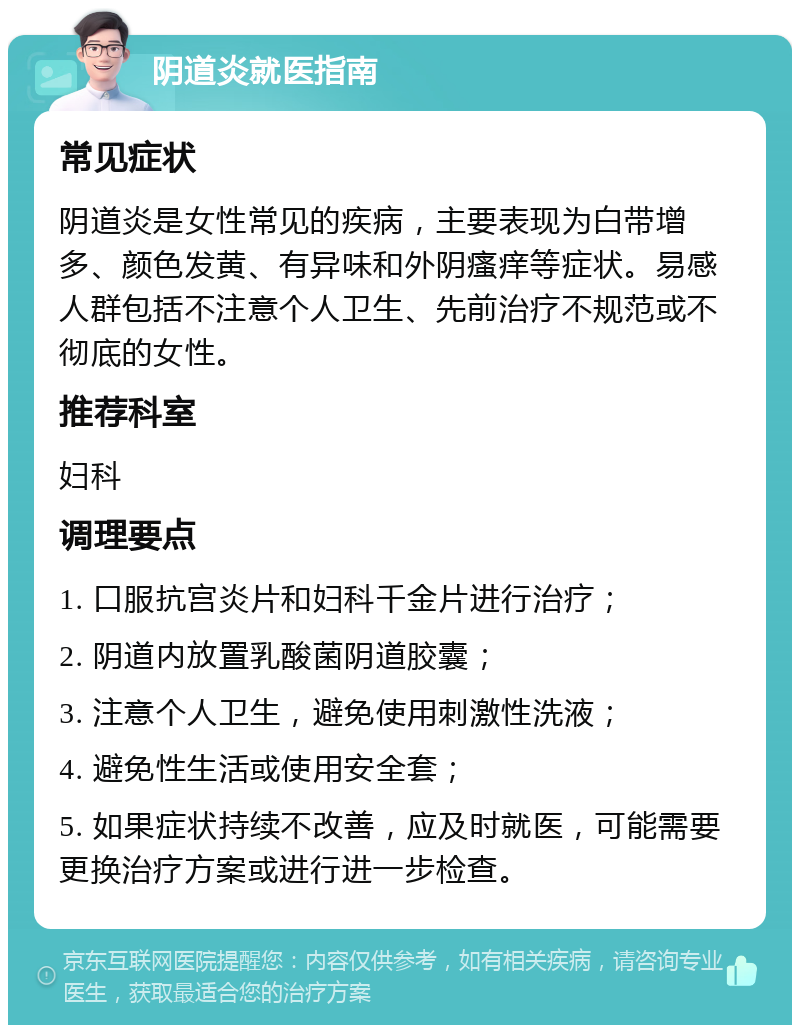 阴道炎就医指南 常见症状 阴道炎是女性常见的疾病，主要表现为白带增多、颜色发黄、有异味和外阴瘙痒等症状。易感人群包括不注意个人卫生、先前治疗不规范或不彻底的女性。 推荐科室 妇科 调理要点 1. 口服抗宫炎片和妇科千金片进行治疗； 2. 阴道内放置乳酸菌阴道胶囊； 3. 注意个人卫生，避免使用刺激性洗液； 4. 避免性生活或使用安全套； 5. 如果症状持续不改善，应及时就医，可能需要更换治疗方案或进行进一步检查。