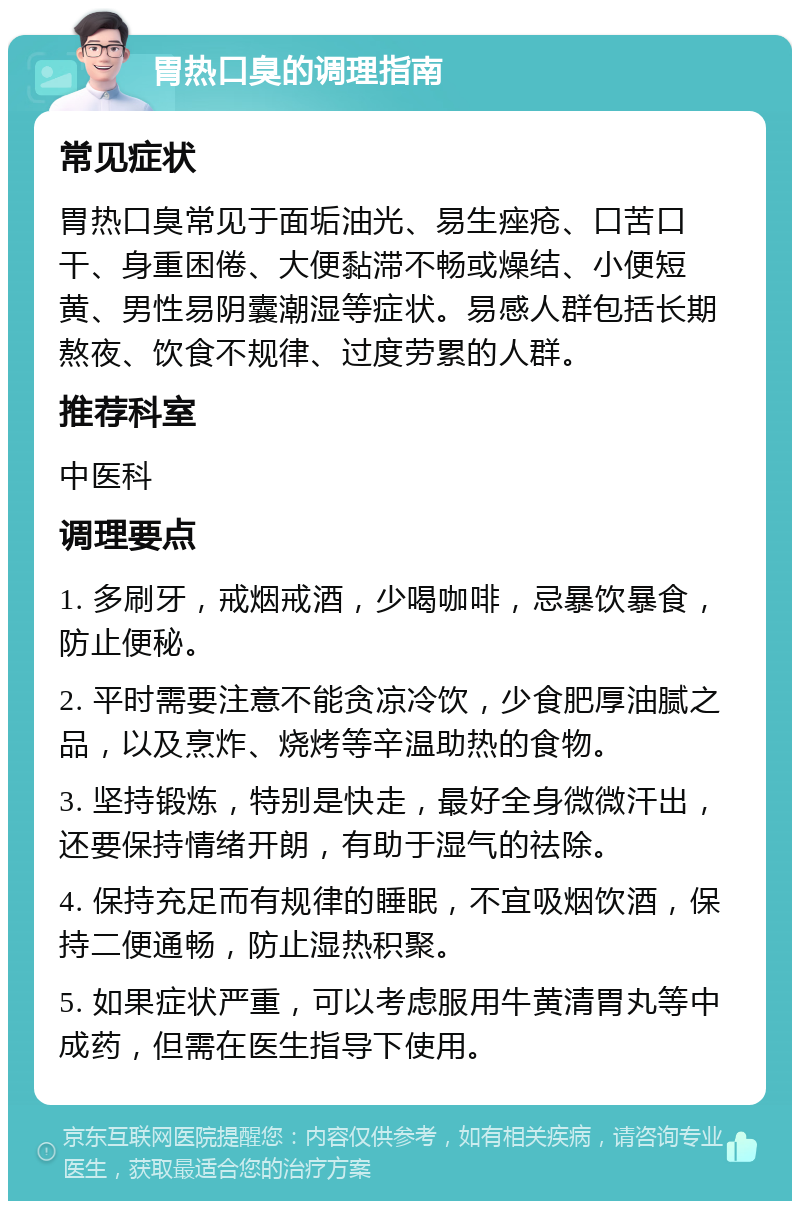 胃热口臭的调理指南 常见症状 胃热口臭常见于面垢油光、易生痤疮、口苦口干、身重困倦、大便黏滞不畅或燥结、小便短黄、男性易阴囊潮湿等症状。易感人群包括长期熬夜、饮食不规律、过度劳累的人群。 推荐科室 中医科 调理要点 1. 多刷牙，戒烟戒酒，少喝咖啡，忌暴饮暴食，防止便秘。 2. 平时需要注意不能贪凉冷饮，少食肥厚油腻之品，以及烹炸、烧烤等辛温助热的食物。 3. 坚持锻炼，特别是快走，最好全身微微汗出，还要保持情绪开朗，有助于湿气的祛除。 4. 保持充足而有规律的睡眠，不宜吸烟饮酒，保持二便通畅，防止湿热积聚。 5. 如果症状严重，可以考虑服用牛黄清胃丸等中成药，但需在医生指导下使用。