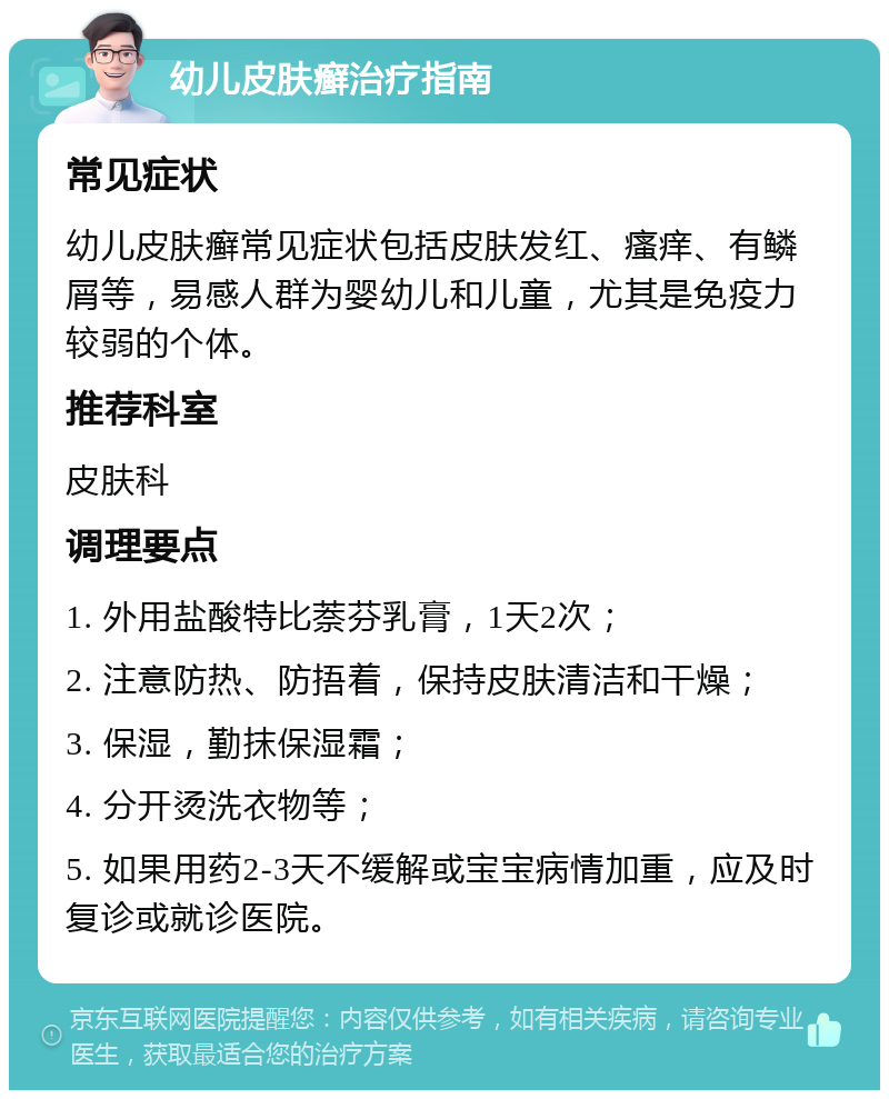 幼儿皮肤癣治疗指南 常见症状 幼儿皮肤癣常见症状包括皮肤发红、瘙痒、有鳞屑等，易感人群为婴幼儿和儿童，尤其是免疫力较弱的个体。 推荐科室 皮肤科 调理要点 1. 外用盐酸特比萘芬乳膏，1天2次； 2. 注意防热、防捂着，保持皮肤清洁和干燥； 3. 保湿，勤抹保湿霜； 4. 分开烫洗衣物等； 5. 如果用药2-3天不缓解或宝宝病情加重，应及时复诊或就诊医院。