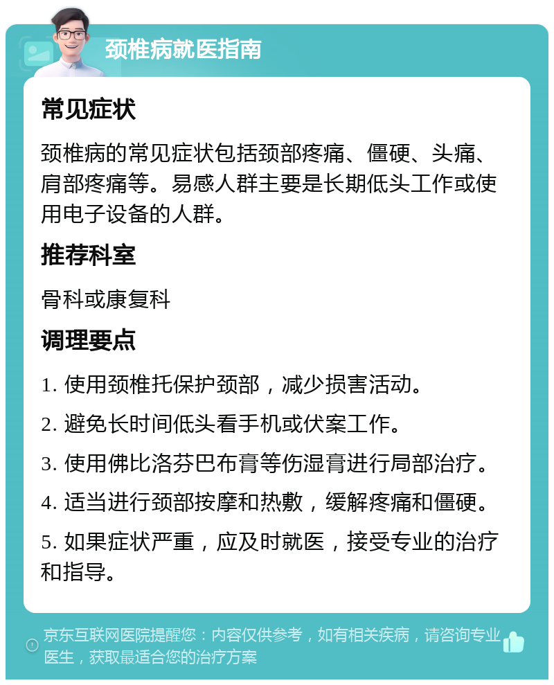 颈椎病就医指南 常见症状 颈椎病的常见症状包括颈部疼痛、僵硬、头痛、肩部疼痛等。易感人群主要是长期低头工作或使用电子设备的人群。 推荐科室 骨科或康复科 调理要点 1. 使用颈椎托保护颈部，减少损害活动。 2. 避免长时间低头看手机或伏案工作。 3. 使用佛比洛芬巴布膏等伤湿膏进行局部治疗。 4. 适当进行颈部按摩和热敷，缓解疼痛和僵硬。 5. 如果症状严重，应及时就医，接受专业的治疗和指导。