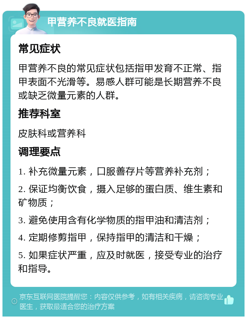 甲营养不良就医指南 常见症状 甲营养不良的常见症状包括指甲发育不正常、指甲表面不光滑等。易感人群可能是长期营养不良或缺乏微量元素的人群。 推荐科室 皮肤科或营养科 调理要点 1. 补充微量元素，口服善存片等营养补充剂； 2. 保证均衡饮食，摄入足够的蛋白质、维生素和矿物质； 3. 避免使用含有化学物质的指甲油和清洁剂； 4. 定期修剪指甲，保持指甲的清洁和干燥； 5. 如果症状严重，应及时就医，接受专业的治疗和指导。