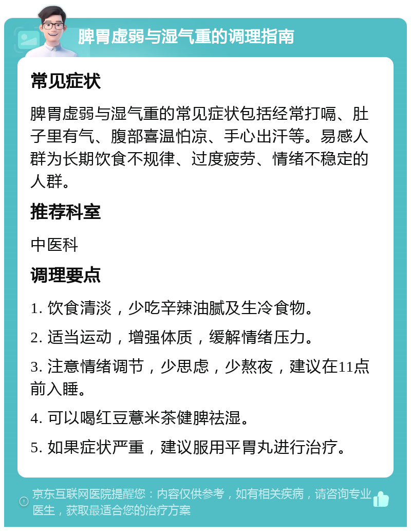 脾胃虚弱与湿气重的调理指南 常见症状 脾胃虚弱与湿气重的常见症状包括经常打嗝、肚子里有气、腹部喜温怕凉、手心出汗等。易感人群为长期饮食不规律、过度疲劳、情绪不稳定的人群。 推荐科室 中医科 调理要点 1. 饮食清淡，少吃辛辣油腻及生冷食物。 2. 适当运动，增强体质，缓解情绪压力。 3. 注意情绪调节，少思虑，少熬夜，建议在11点前入睡。 4. 可以喝红豆薏米茶健脾祛湿。 5. 如果症状严重，建议服用平胃丸进行治疗。