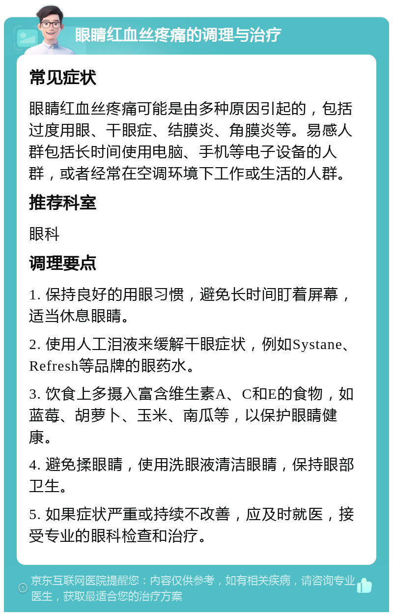 眼睛红血丝疼痛的调理与治疗 常见症状 眼睛红血丝疼痛可能是由多种原因引起的，包括过度用眼、干眼症、结膜炎、角膜炎等。易感人群包括长时间使用电脑、手机等电子设备的人群，或者经常在空调环境下工作或生活的人群。 推荐科室 眼科 调理要点 1. 保持良好的用眼习惯，避免长时间盯着屏幕，适当休息眼睛。 2. 使用人工泪液来缓解干眼症状，例如Systane、 Refresh等品牌的眼药水。 3. 饮食上多摄入富含维生素A、C和E的食物，如蓝莓、胡萝卜、玉米、南瓜等，以保护眼睛健康。 4. 避免揉眼睛，使用洗眼液清洁眼睛，保持眼部卫生。 5. 如果症状严重或持续不改善，应及时就医，接受专业的眼科检查和治疗。