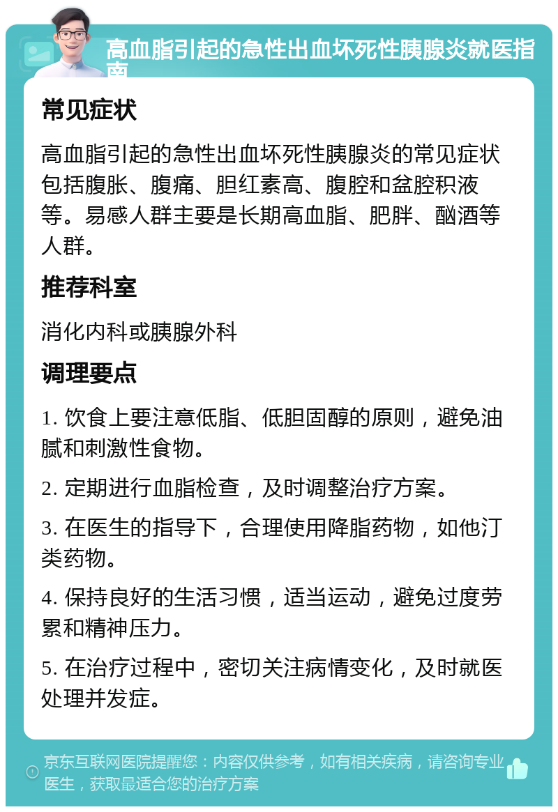 高血脂引起的急性出血坏死性胰腺炎就医指南 常见症状 高血脂引起的急性出血坏死性胰腺炎的常见症状包括腹胀、腹痛、胆红素高、腹腔和盆腔积液等。易感人群主要是长期高血脂、肥胖、酗酒等人群。 推荐科室 消化内科或胰腺外科 调理要点 1. 饮食上要注意低脂、低胆固醇的原则，避免油腻和刺激性食物。 2. 定期进行血脂检查，及时调整治疗方案。 3. 在医生的指导下，合理使用降脂药物，如他汀类药物。 4. 保持良好的生活习惯，适当运动，避免过度劳累和精神压力。 5. 在治疗过程中，密切关注病情变化，及时就医处理并发症。