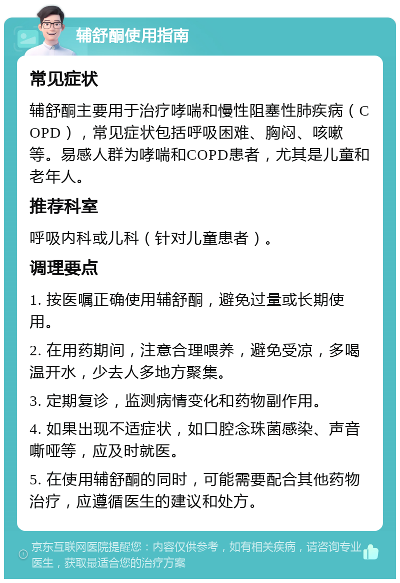 辅舒酮使用指南 常见症状 辅舒酮主要用于治疗哮喘和慢性阻塞性肺疾病（COPD），常见症状包括呼吸困难、胸闷、咳嗽等。易感人群为哮喘和COPD患者，尤其是儿童和老年人。 推荐科室 呼吸内科或儿科（针对儿童患者）。 调理要点 1. 按医嘱正确使用辅舒酮，避免过量或长期使用。 2. 在用药期间，注意合理喂养，避免受凉，多喝温开水，少去人多地方聚集。 3. 定期复诊，监测病情变化和药物副作用。 4. 如果出现不适症状，如口腔念珠菌感染、声音嘶哑等，应及时就医。 5. 在使用辅舒酮的同时，可能需要配合其他药物治疗，应遵循医生的建议和处方。