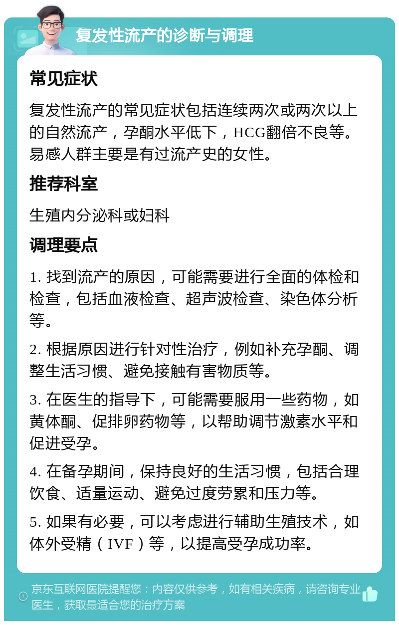 复发性流产的诊断与调理 常见症状 复发性流产的常见症状包括连续两次或两次以上的自然流产，孕酮水平低下，HCG翻倍不良等。易感人群主要是有过流产史的女性。 推荐科室 生殖内分泌科或妇科 调理要点 1. 找到流产的原因，可能需要进行全面的体检和检查，包括血液检查、超声波检查、染色体分析等。 2. 根据原因进行针对性治疗，例如补充孕酮、调整生活习惯、避免接触有害物质等。 3. 在医生的指导下，可能需要服用一些药物，如黄体酮、促排卵药物等，以帮助调节激素水平和促进受孕。 4. 在备孕期间，保持良好的生活习惯，包括合理饮食、适量运动、避免过度劳累和压力等。 5. 如果有必要，可以考虑进行辅助生殖技术，如体外受精（IVF）等，以提高受孕成功率。