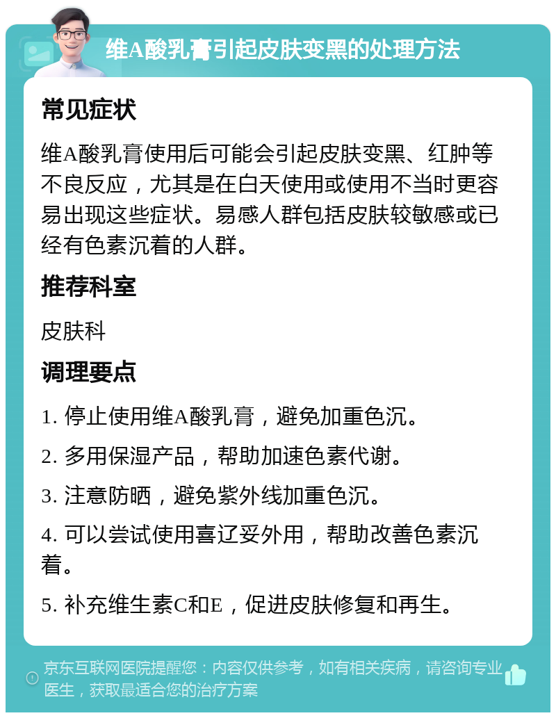 维A酸乳膏引起皮肤变黑的处理方法 常见症状 维A酸乳膏使用后可能会引起皮肤变黑、红肿等不良反应，尤其是在白天使用或使用不当时更容易出现这些症状。易感人群包括皮肤较敏感或已经有色素沉着的人群。 推荐科室 皮肤科 调理要点 1. 停止使用维A酸乳膏，避免加重色沉。 2. 多用保湿产品，帮助加速色素代谢。 3. 注意防晒，避免紫外线加重色沉。 4. 可以尝试使用喜辽妥外用，帮助改善色素沉着。 5. 补充维生素C和E，促进皮肤修复和再生。