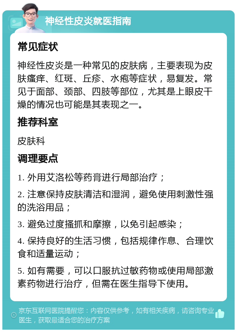 神经性皮炎就医指南 常见症状 神经性皮炎是一种常见的皮肤病，主要表现为皮肤瘙痒、红斑、丘疹、水疱等症状，易复发。常见于面部、颈部、四肢等部位，尤其是上眼皮干燥的情况也可能是其表现之一。 推荐科室 皮肤科 调理要点 1. 外用艾洛松等药膏进行局部治疗； 2. 注意保持皮肤清洁和湿润，避免使用刺激性强的洗浴用品； 3. 避免过度搔抓和摩擦，以免引起感染； 4. 保持良好的生活习惯，包括规律作息、合理饮食和适量运动； 5. 如有需要，可以口服抗过敏药物或使用局部激素药物进行治疗，但需在医生指导下使用。