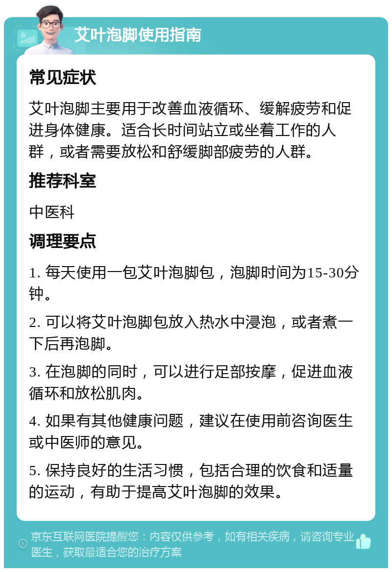 艾叶泡脚使用指南 常见症状 艾叶泡脚主要用于改善血液循环、缓解疲劳和促进身体健康。适合长时间站立或坐着工作的人群，或者需要放松和舒缓脚部疲劳的人群。 推荐科室 中医科 调理要点 1. 每天使用一包艾叶泡脚包，泡脚时间为15-30分钟。 2. 可以将艾叶泡脚包放入热水中浸泡，或者煮一下后再泡脚。 3. 在泡脚的同时，可以进行足部按摩，促进血液循环和放松肌肉。 4. 如果有其他健康问题，建议在使用前咨询医生或中医师的意见。 5. 保持良好的生活习惯，包括合理的饮食和适量的运动，有助于提高艾叶泡脚的效果。