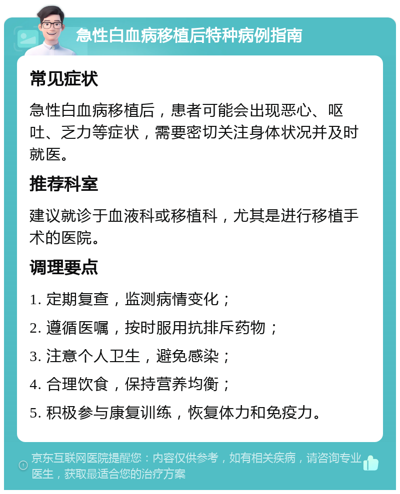 急性白血病移植后特种病例指南 常见症状 急性白血病移植后，患者可能会出现恶心、呕吐、乏力等症状，需要密切关注身体状况并及时就医。 推荐科室 建议就诊于血液科或移植科，尤其是进行移植手术的医院。 调理要点 1. 定期复查，监测病情变化； 2. 遵循医嘱，按时服用抗排斥药物； 3. 注意个人卫生，避免感染； 4. 合理饮食，保持营养均衡； 5. 积极参与康复训练，恢复体力和免疫力。