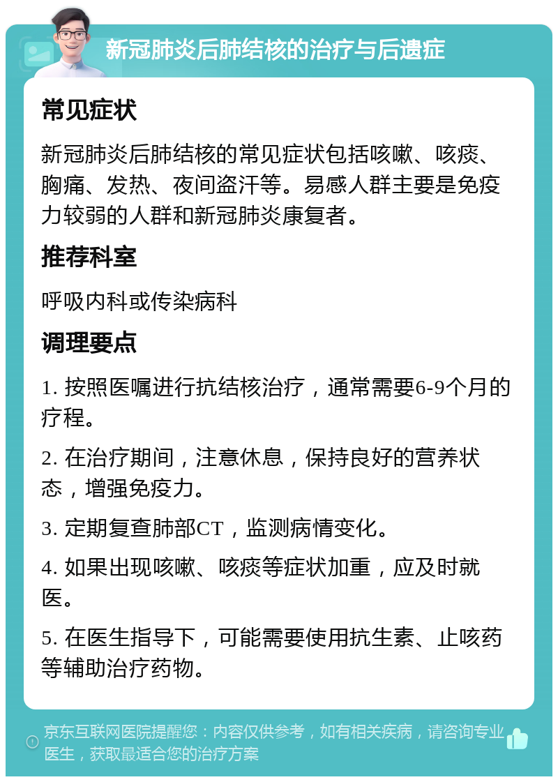 新冠肺炎后肺结核的治疗与后遗症 常见症状 新冠肺炎后肺结核的常见症状包括咳嗽、咳痰、胸痛、发热、夜间盗汗等。易感人群主要是免疫力较弱的人群和新冠肺炎康复者。 推荐科室 呼吸内科或传染病科 调理要点 1. 按照医嘱进行抗结核治疗，通常需要6-9个月的疗程。 2. 在治疗期间，注意休息，保持良好的营养状态，增强免疫力。 3. 定期复查肺部CT，监测病情变化。 4. 如果出现咳嗽、咳痰等症状加重，应及时就医。 5. 在医生指导下，可能需要使用抗生素、止咳药等辅助治疗药物。