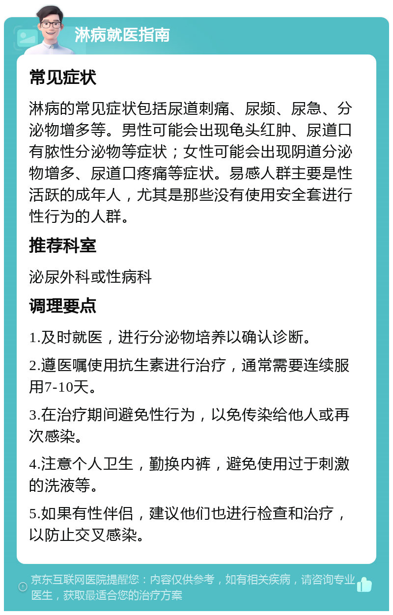 淋病就医指南 常见症状 淋病的常见症状包括尿道刺痛、尿频、尿急、分泌物增多等。男性可能会出现龟头红肿、尿道口有脓性分泌物等症状；女性可能会出现阴道分泌物增多、尿道口疼痛等症状。易感人群主要是性活跃的成年人，尤其是那些没有使用安全套进行性行为的人群。 推荐科室 泌尿外科或性病科 调理要点 1.及时就医，进行分泌物培养以确认诊断。 2.遵医嘱使用抗生素进行治疗，通常需要连续服用7-10天。 3.在治疗期间避免性行为，以免传染给他人或再次感染。 4.注意个人卫生，勤换内裤，避免使用过于刺激的洗液等。 5.如果有性伴侣，建议他们也进行检查和治疗，以防止交叉感染。