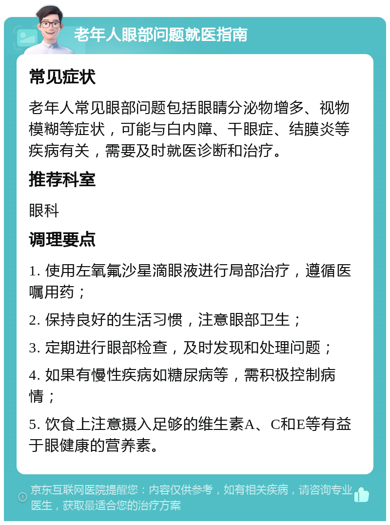 老年人眼部问题就医指南 常见症状 老年人常见眼部问题包括眼睛分泌物增多、视物模糊等症状，可能与白内障、干眼症、结膜炎等疾病有关，需要及时就医诊断和治疗。 推荐科室 眼科 调理要点 1. 使用左氧氟沙星滴眼液进行局部治疗，遵循医嘱用药； 2. 保持良好的生活习惯，注意眼部卫生； 3. 定期进行眼部检查，及时发现和处理问题； 4. 如果有慢性疾病如糖尿病等，需积极控制病情； 5. 饮食上注意摄入足够的维生素A、C和E等有益于眼健康的营养素。