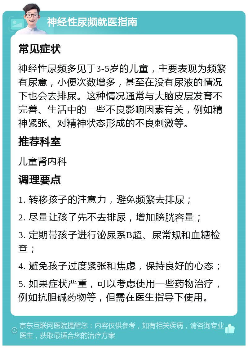 神经性尿频就医指南 常见症状 神经性尿频多见于3-5岁的儿童，主要表现为频繁有尿意，小便次数增多，甚至在没有尿液的情况下也会去排尿。这种情况通常与大脑皮层发育不完善、生活中的一些不良影响因素有关，例如精神紧张、对精神状态形成的不良刺激等。 推荐科室 儿童肾内科 调理要点 1. 转移孩子的注意力，避免频繁去排尿； 2. 尽量让孩子先不去排尿，增加膀胱容量； 3. 定期带孩子进行泌尿系B超、尿常规和血糖检查； 4. 避免孩子过度紧张和焦虑，保持良好的心态； 5. 如果症状严重，可以考虑使用一些药物治疗，例如抗胆碱药物等，但需在医生指导下使用。