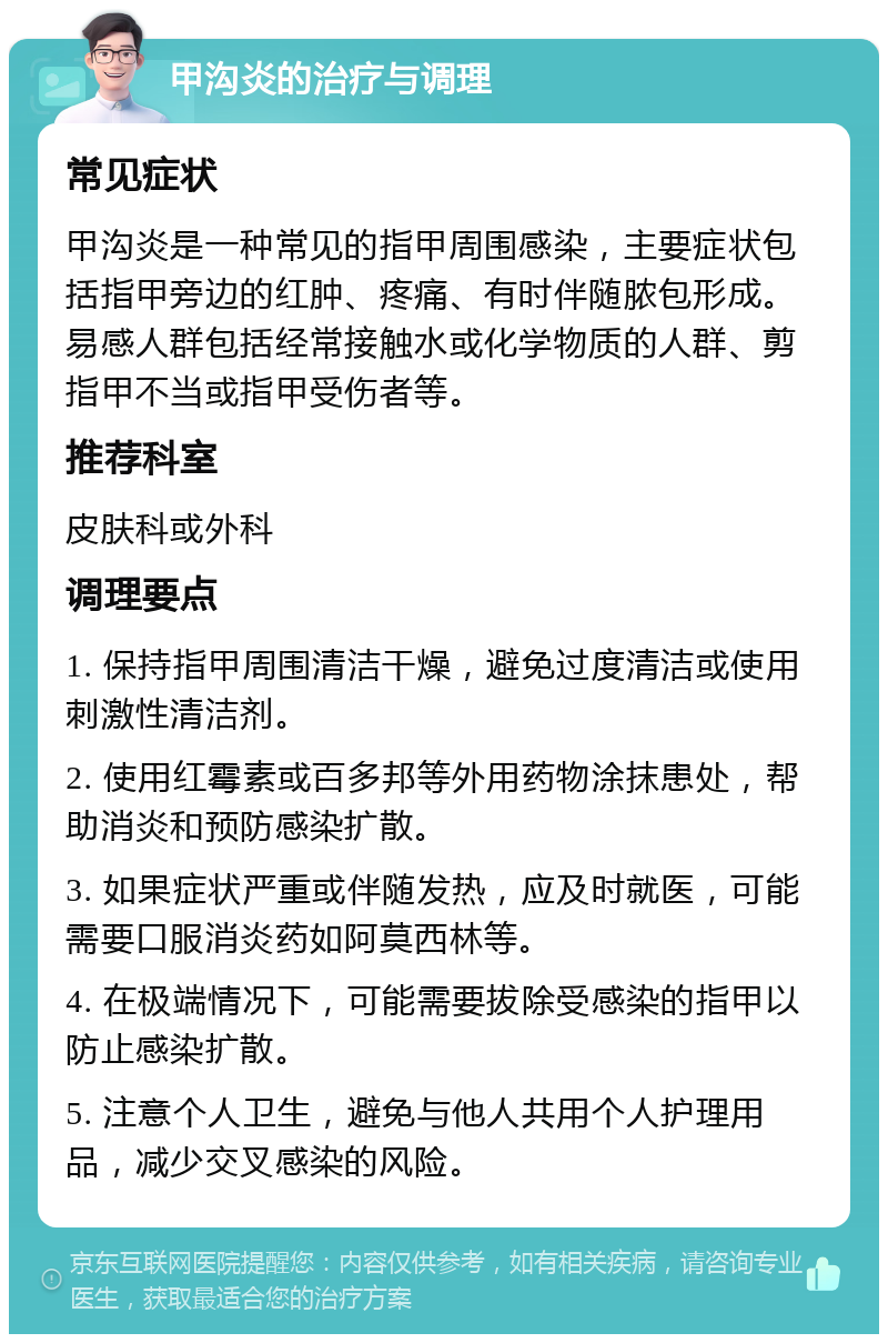 甲沟炎的治疗与调理 常见症状 甲沟炎是一种常见的指甲周围感染，主要症状包括指甲旁边的红肿、疼痛、有时伴随脓包形成。易感人群包括经常接触水或化学物质的人群、剪指甲不当或指甲受伤者等。 推荐科室 皮肤科或外科 调理要点 1. 保持指甲周围清洁干燥，避免过度清洁或使用刺激性清洁剂。 2. 使用红霉素或百多邦等外用药物涂抹患处，帮助消炎和预防感染扩散。 3. 如果症状严重或伴随发热，应及时就医，可能需要口服消炎药如阿莫西林等。 4. 在极端情况下，可能需要拔除受感染的指甲以防止感染扩散。 5. 注意个人卫生，避免与他人共用个人护理用品，减少交叉感染的风险。