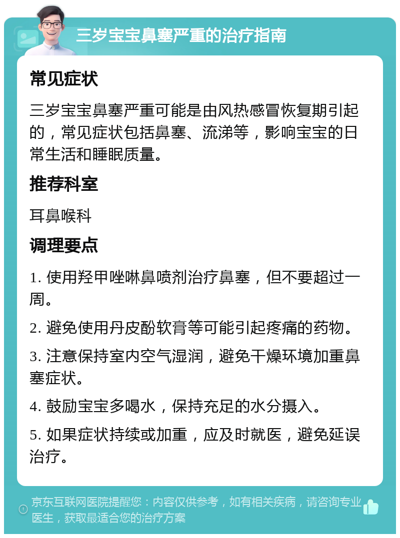 三岁宝宝鼻塞严重的治疗指南 常见症状 三岁宝宝鼻塞严重可能是由风热感冒恢复期引起的，常见症状包括鼻塞、流涕等，影响宝宝的日常生活和睡眠质量。 推荐科室 耳鼻喉科 调理要点 1. 使用羟甲唑啉鼻喷剂治疗鼻塞，但不要超过一周。 2. 避免使用丹皮酚软膏等可能引起疼痛的药物。 3. 注意保持室内空气湿润，避免干燥环境加重鼻塞症状。 4. 鼓励宝宝多喝水，保持充足的水分摄入。 5. 如果症状持续或加重，应及时就医，避免延误治疗。