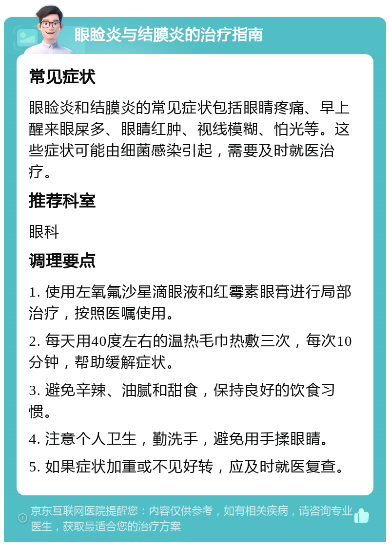 眼睑炎与结膜炎的治疗指南 常见症状 眼睑炎和结膜炎的常见症状包括眼睛疼痛、早上醒来眼屎多、眼睛红肿、视线模糊、怕光等。这些症状可能由细菌感染引起，需要及时就医治疗。 推荐科室 眼科 调理要点 1. 使用左氧氟沙星滴眼液和红霉素眼膏进行局部治疗，按照医嘱使用。 2. 每天用40度左右的温热毛巾热敷三次，每次10分钟，帮助缓解症状。 3. 避免辛辣、油腻和甜食，保持良好的饮食习惯。 4. 注意个人卫生，勤洗手，避免用手揉眼睛。 5. 如果症状加重或不见好转，应及时就医复查。