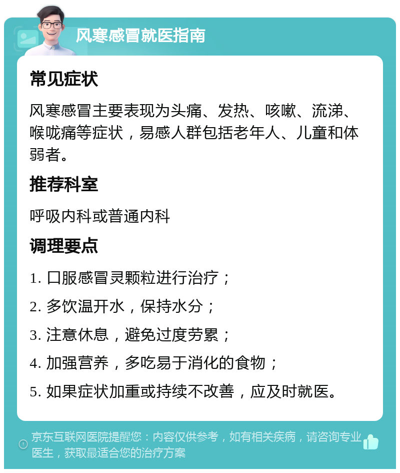 风寒感冒就医指南 常见症状 风寒感冒主要表现为头痛、发热、咳嗽、流涕、喉咙痛等症状，易感人群包括老年人、儿童和体弱者。 推荐科室 呼吸内科或普通内科 调理要点 1. 口服感冒灵颗粒进行治疗； 2. 多饮温开水，保持水分； 3. 注意休息，避免过度劳累； 4. 加强营养，多吃易于消化的食物； 5. 如果症状加重或持续不改善，应及时就医。