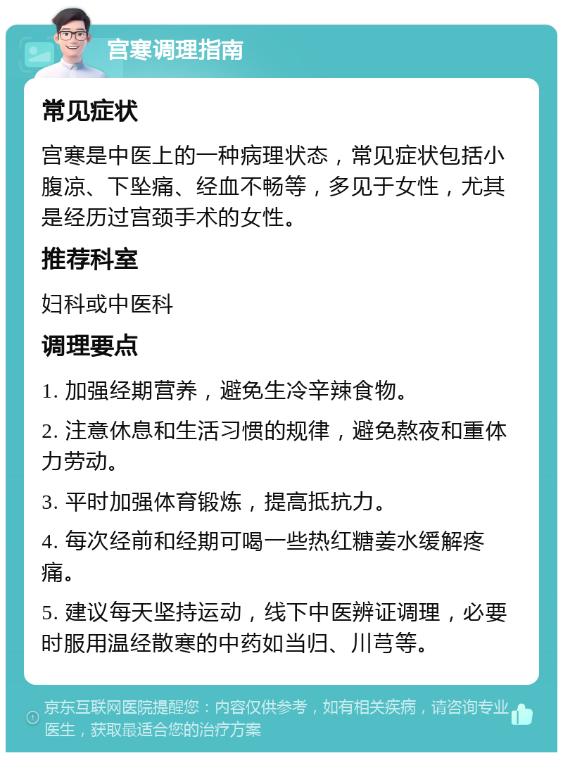 宫寒调理指南 常见症状 宫寒是中医上的一种病理状态，常见症状包括小腹凉、下坠痛、经血不畅等，多见于女性，尤其是经历过宫颈手术的女性。 推荐科室 妇科或中医科 调理要点 1. 加强经期营养，避免生冷辛辣食物。 2. 注意休息和生活习惯的规律，避免熬夜和重体力劳动。 3. 平时加强体育锻炼，提高抵抗力。 4. 每次经前和经期可喝一些热红糖姜水缓解疼痛。 5. 建议每天坚持运动，线下中医辨证调理，必要时服用温经散寒的中药如当归、川芎等。