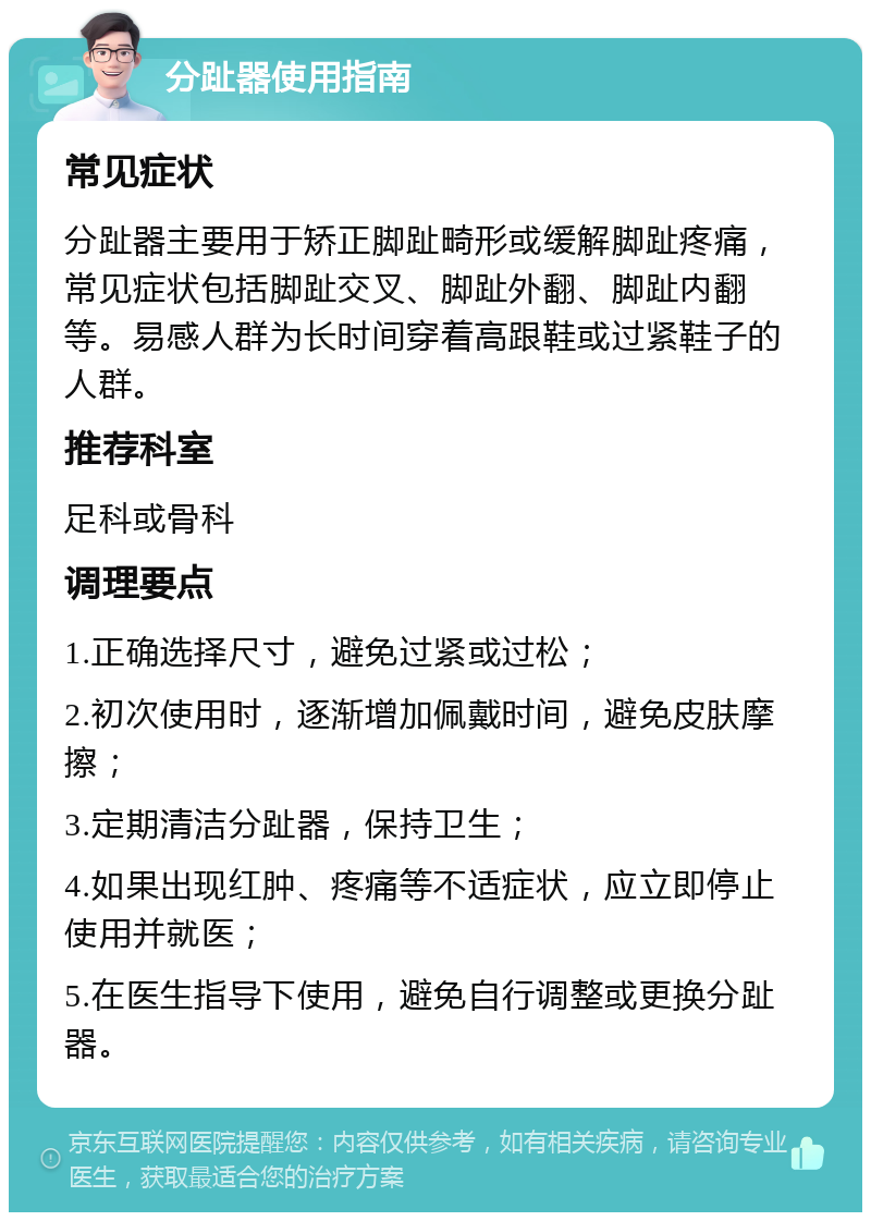 分趾器使用指南 常见症状 分趾器主要用于矫正脚趾畸形或缓解脚趾疼痛，常见症状包括脚趾交叉、脚趾外翻、脚趾内翻等。易感人群为长时间穿着高跟鞋或过紧鞋子的人群。 推荐科室 足科或骨科 调理要点 1.正确选择尺寸，避免过紧或过松； 2.初次使用时，逐渐增加佩戴时间，避免皮肤摩擦； 3.定期清洁分趾器，保持卫生； 4.如果出现红肿、疼痛等不适症状，应立即停止使用并就医； 5.在医生指导下使用，避免自行调整或更换分趾器。
