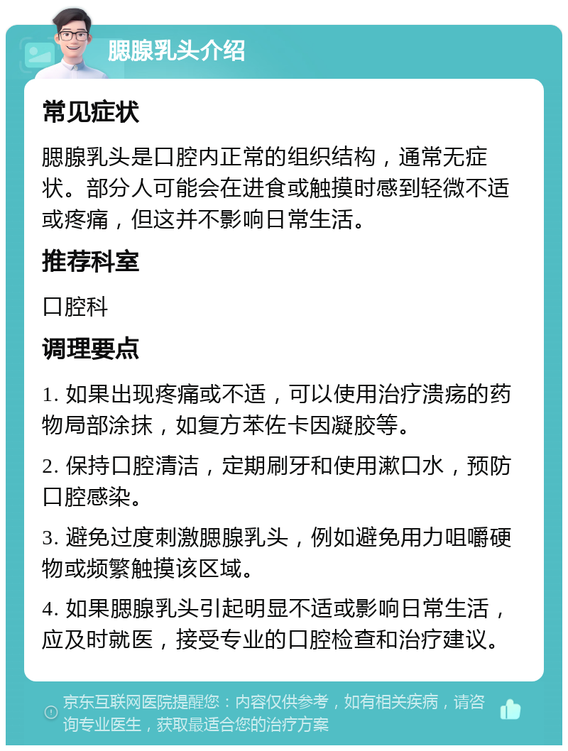 腮腺乳头介绍 常见症状 腮腺乳头是口腔内正常的组织结构，通常无症状。部分人可能会在进食或触摸时感到轻微不适或疼痛，但这并不影响日常生活。 推荐科室 口腔科 调理要点 1. 如果出现疼痛或不适，可以使用治疗溃疡的药物局部涂抹，如复方苯佐卡因凝胶等。 2. 保持口腔清洁，定期刷牙和使用漱口水，预防口腔感染。 3. 避免过度刺激腮腺乳头，例如避免用力咀嚼硬物或频繁触摸该区域。 4. 如果腮腺乳头引起明显不适或影响日常生活，应及时就医，接受专业的口腔检查和治疗建议。