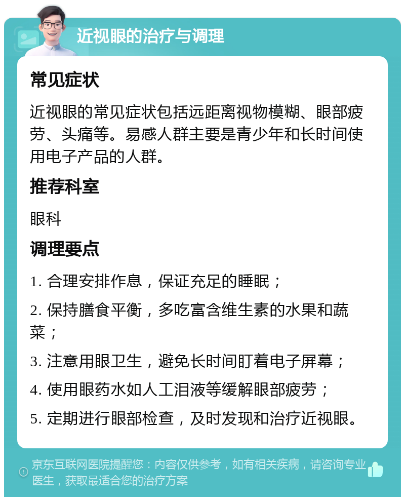 近视眼的治疗与调理 常见症状 近视眼的常见症状包括远距离视物模糊、眼部疲劳、头痛等。易感人群主要是青少年和长时间使用电子产品的人群。 推荐科室 眼科 调理要点 1. 合理安排作息，保证充足的睡眠； 2. 保持膳食平衡，多吃富含维生素的水果和蔬菜； 3. 注意用眼卫生，避免长时间盯着电子屏幕； 4. 使用眼药水如人工泪液等缓解眼部疲劳； 5. 定期进行眼部检查，及时发现和治疗近视眼。