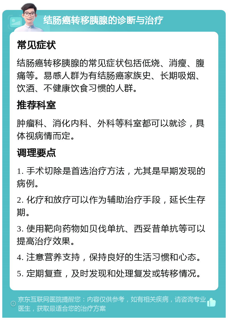 结肠癌转移胰腺的诊断与治疗 常见症状 结肠癌转移胰腺的常见症状包括低烧、消瘦、腹痛等。易感人群为有结肠癌家族史、长期吸烟、饮酒、不健康饮食习惯的人群。 推荐科室 肿瘤科、消化内科、外科等科室都可以就诊，具体视病情而定。 调理要点 1. 手术切除是首选治疗方法，尤其是早期发现的病例。 2. 化疗和放疗可以作为辅助治疗手段，延长生存期。 3. 使用靶向药物如贝伐单抗、西妥昔单抗等可以提高治疗效果。 4. 注意营养支持，保持良好的生活习惯和心态。 5. 定期复查，及时发现和处理复发或转移情况。